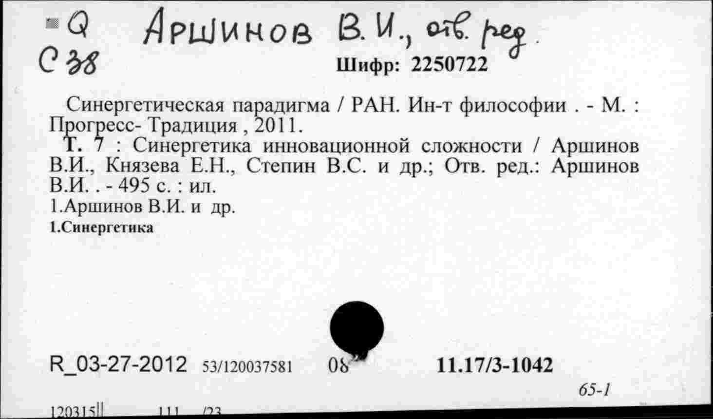 ﻿•Q ZlpuJUHoe B.U.,
0	Шифр: 2250722 °
Синергетическая парадигма / РАН. Ин-т философии . - М. : Прогресс- Традиция ,2011.
Т. 7 : Синергетика инновационной сложности / Аршинов В.И., Князева Е.Н., Степин В.С. и др.; Отв. ред.: Аршинов В.И. . - 495 с. : ил.
1.Аршинов В.И. и др.
1.Синергетика
R_03-27-2012 53/120037581
11.17/3-1042
65-1